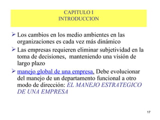 CAPITULO I INTRODUCCION Los cambios en los medio ambientes en las organizaciones es cada vez más dinámico Las empresas requieren eliminar subjetividad en la toma de decisiones,  manteniendo una visión de largo plazo  manejo global de una empresa .  Debe evolucionar del manejo de un departamento funcional a otro modo de dirección:  EL MANEJO ESTRATEGICO DE UNA EMPRESA 