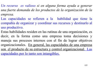 Un recurso  es valioso  si en alguna forma ayuda a generar una fuerte demanda de los productos de la organización de la empresa . Las capacidades se refieren a la  habilidad que tiene la compañía de organizar y coordinar sus recursos y destinarlo al uso productivo . Estas habilidades residen en las rutinas de una organización, es decir, en la forma como una empresa toma decisiones y maneja sus procesos internos con el fin de lograr objetivos organizacionales.  En general, las capacidades de una empresa son  el producto de su estructura y control organizacional .  Las capacidades por lo tanto son intangibles.   