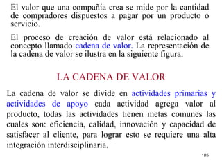 El valor que una compañía crea se mide por la cantidad de compradores dispuestos a pagar por un producto o servicio. El proceso de creación de valor está relacionado al concepto llamado  cadena de valor.  La representación de la cadena de valor se ilustra en la siguiente figura: LA CADENA DE VALOR La cadena de valor se divide en  actividades primarias y actividades de apoyo  cada actividad agrega valor al producto, todas las actividades tienen metas comunes las cuales son: eficiencia, calidad, innovación y capacidad de satisfacer al cliente, para lograr esto se requiere una alta integración interdisciplinaria. 