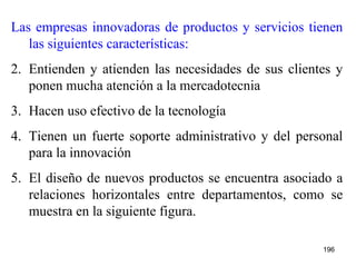 Las empresas innovadoras de productos y servicios tienen las siguientes características: Entienden y atienden las necesidades de sus clientes y ponen mucha atención a la mercadotecnia  Hacen uso efectivo de la tecnología  Tienen un fuerte soporte administrativo y del personal para la innovación El diseño de nuevos productos se encuentra asociado a relaciones horizontales entre departamentos, como se muestra en la siguiente figura. 