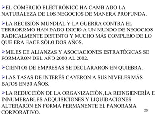 EL COMERCIO ELECTRÓNICO HA CAMBIADO LA NATURALEZA DE LOS NEGOCIOS DE MANERA PROFUNDA. LA RECESIÓN MUNDIAL Y LA GUERRA CONTRA EL TERRORISMO HAN DADO INICIO A UN MUNDO DE NEGOCIOS RADICALMENTE DISTINTO Y MUCHO MÁS COMPLEJO DE LO QUE ERA HACE SÓLO DOS AÑOS. MILES DE ALIANZAS Y ASOCIACIONES ESTRATÉGICAS SE FORMARON DEL AÑO 2000 AL 2002. CIENTOS DE EMPRESAS SE DECLARARON EN QUIEBRA. LAS TASAS DE INTERÉS CAYERON A SUS NIVELES MÁS BAJOS EN 50 AÑOS. LA REDUCCIÓN DE LA ORGANIZACIÓN, LA REINGIENERÍA E INNUMERABLES ADQUISICIONES Y LIQUIDACIONES ALTERARON EN FORMA PERMANENTE EL PANORAMA CORPORATIVO. 