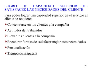 LOGRO DE CAPACIDAD SUPERIOR DE SATISFACER LAS NECESIDADES DEL CLIENTE Para poder lograr una capacidad superior en el servicio al cliente se requiere: Concentrarse en los clientes y la compañía Actitudes del trabajador Llevar los clientes a la compañía. Encontrar formas de satisfacer mejor esas necesidades Personalización Tiempo de respuesta 
