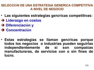 SELECCI Ó N DE UNA ESTRATEGIA GENERICA COMPETITIVA A NIVEL DE NEGOCIO Las siguientes estrategias gen é ricas competitivas:    Liderazgo en costos    Diferenciaci ó n y    Concentraci ó n   Estas estrategias se llaman gen é ricas porque todos los negocios  o industrias pueden seguirlas independientemente de si son compa ñí as manufactureras, de servicios con o sin fines de lucro.  