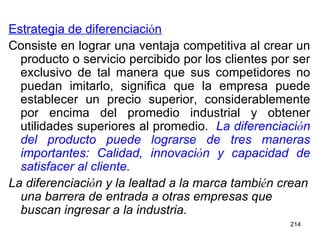 Estrategia de diferenciaci ó n Consiste en lograr una ventaja competitiva al crear un producto o servicio percibido por los clientes por ser exclusivo de tal manera que sus competidores no puedan imitarlo, significa que la empresa puede establecer un precio superior, considerablemente por encima del promedio industrial y obtener utilidades superiores al promedio.  La diferenciaci ó n del producto puede lograrse de tres maneras importantes: Calidad, innovaci ó n y capacidad de satisfacer al cliente.  La diferenciaci ó n y la lealtad a la marca tambi é n crean una barrera de entrada a otras empresas que buscan ingresar a la industria. 
