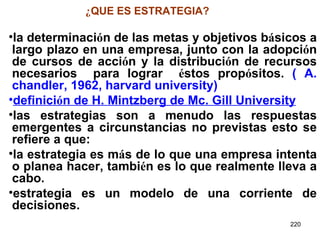 ¿ QUE ES ESTRATEGIA? la determinaci ó n de las metas y objetivos b á sicos a largo plazo en una empresa, junto con la adopci ó n de cursos de acci ó n y la distribuci ó n de recursos necesarios  para lograr  é stos prop ó sitos.  ( A. chandler, 1962, harvard university) definici ó n de H. Mintzberg de Mc. Gill University las estrategias son a menudo las respuestas emergentes a circunstancias no previstas esto se refiere a que: la estrategia es m á s de lo que una empresa intenta o planea hacer, tambi é n es lo que realmente lleva a cabo.   estrategia es un modelo de una corriente de decisiones. 