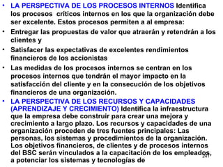 LA PERSPECTIVA DE LOS PROCESOS INTERNOS  Identifica los procesos  críticos internos en los que la organización debe ser excelente. Estos procesos permiten a al empresa: Entregar las propuestas de valor que atraerán y retendrán a los clientes y Satisfacer las expectativas de excelentes rendimientos financieros de los accionistas Las medidas de los procesos internos se centran en los procesos internos que tendrán el mayor impacto en la satisfacción del cliente y en la consecución de los objetivos financieros de una organización. LA PERSPECTIVA DE LOS RECURSOS Y CAPACIDADES (APRENDIZAJE Y CRECIMIENTO)  Identifica la infraestructura que la empresa debe construir para crear una mejora y crecimiento a largo plazo. Los recursos y capacidades de una organización proceden de tres fuentes principales: Las personas, los sistemas y procedimientos de la organización. Los objetivos financieros, de clientes y de procesos internos del BSC serán vinculados a la capacitación de los empleados, a potenciar los sistemas y tecnologías de 