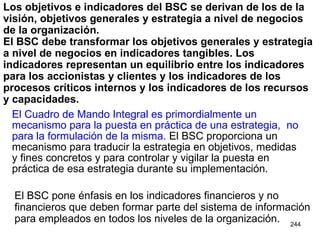 Los objetivos e indicadores del BSC se derivan de los de la visión, objetivos generales y estrategia a nivel de negocios de la organización.  El BSC debe transformar los objetivos generales y estrategia a nivel de negocios en indicadores tangibles. Los indicadores representan un equilibrio entre los indicadores para los accionistas y clientes y los indicadores de los procesos críticos internos y los indicadores de los recursos y capacidades. El Cuadro de Mando Integral es primordialmente un mecanismo para la puesta en práctica de una estrategia,  no para la formulación de la misma.  El BSC proporciona un mecanismo para traducir la estrategia en objetivos, medidas y fines concretos y para controlar y vigilar la puesta en práctica de esa estrategia durante su implementación. El BSC pone énfasis en los indicadores financieros y no financieros que deben formar parte del sistema de información para empleados en todos los niveles de la organización. 