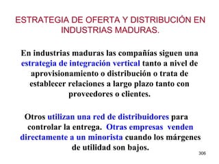 En industrias maduras las compañías siguen una  estrategia de integración vertical  tanto a nivel de aprovisionamiento o distribución o trata de establecer relaciones a largo plazo tanto con proveedores o clientes. Otros  utilizan una red de distribuidores  para controlar la entrega.  Otras empresas  venden directamente a un minorista  cuando los márgenes de utilidad son bajos. ESTRATEGIA DE OFERTA Y DISTRIBUCIÓN EN INDUSTRIAS MADURAS. 