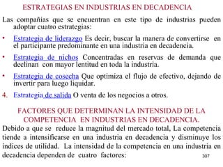 ESTRATEGIAS EN INDUSTRIAS EN DECADENCIA Las compañías que se encuentran en este tipo de industrias pueden adoptar cuatro estrategias: Estrategia de liderazgo  Es decir, buscar la manera de convertirse  en el participante predominante en una industria en decadencia. Estrategia de nichos  Concentradas en reservas de demanda que declinan  con mayor lentitud en toda la industria. Estrategia de cosecha  Que optimiza el flujo de efectivo, dejando de invertir para luego liquidar. 4. Estrategia  de salida  O venta de los negocios a otros. Debido a que se  reduce la magnitud del mercado total, La competencia tiende a intensificarse en una industria en decadencia y disminuye los índices de utilidad.  La intensidad de la competencia en una industria en decadencia dependen de  cuatro  factores: FACTORES QUE DETERMINAN LA INTENSIDAD DE LA COMPETENCIA  EN INDUSTRIAS EN DECADENCIA. 