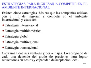 ESTRATEGIAS PARA INGRESAR A COMPETIR EN EL AMBIENTE INTERNACIONAL Existen cinco estrategias  básicas que las compañías utilizan con el fin de ingresar y competir en el ambiente internacional y estas son: Estrategia internacional  Estrategia multidoméstica Estrategia global  Estrategia multiregional Estrategia transnacional Cada una tiene sus ventajas y desventajas. Lo apropiado de cada una depende del grado de presiones para lograr reducciones en costos y capacidad de aceptación local.   