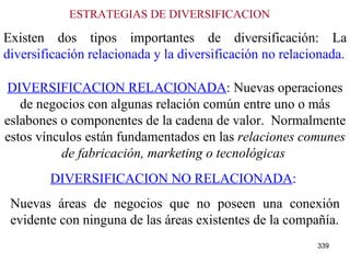 ESTRATEGIAS DE DIVERSIFICACION   Existen dos tipos importantes de diversificación: La  diversificación relacionada y la diversificación no relacionada. DIVERSIFICACION RELACIONADA : Nuevas operaciones de negocios con algunas relación común entre uno o más eslabones o componentes de la cadena de valor.  Normalmente estos vínculos están fundamentados en las  relaciones comunes de fabricación, marketing o tecnológicas   DIVERSIFICACION NO RELACIONADA :   Nuevas áreas de negocios que no poseen una conexión evidente con ninguna de las áreas existentes de la compañía. 