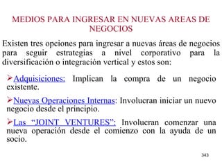 MEDIOS PARA INGRESAR EN NUEVAS AREAS DE NEGOCIOS Existen tres opciones para ingresar a nuevas áreas de negocios para seguir estrategias a nivel corporativo para la diversificación o integración vertical y estos son: Adquisiciones:  Implican la compra de un negocio existente. Nuevas Operaciones Internas :  Involucran iniciar un nuevo negocio desde el principio. Las “JOINT VENTURES”:  Involucran comenzar una nueva operación desde el comienzo con la ayuda de un socio. 