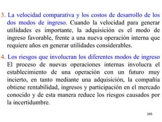 3.  La velocidad comparativa y los costos de desarrollo de los dos modos de ingreso.  Cuando la velocidad para generar utilidades es importante, la adquisición es el modo de ingreso favorable, frente a una nueva operación interna que requiere años en generar utilidades considerables. 4.  Los riesgos que involucran los diferentes modos de ingreso  El proceso de nuevas operaciones internas involucra el establecimiento de una operación con un futuro muy incierto, en tanto mediante una adquisición, la compañía obtiene rentabilidad, ingresos y participación en el mercado conocido y de esta manera reduce los riesgos causados por la incertidumbre.   