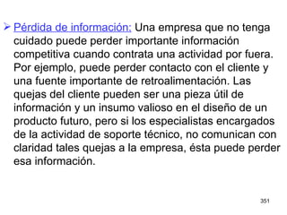 Pérdida de información:  Una empresa que no tenga cuidado puede perder importante información competitiva cuando contrata una actividad por fuera. Por ejemplo, puede perder contacto con el cliente y una fuente importante de retroalimentación. Las quejas del cliente pueden ser una pieza útil de información y un insumo valioso en el diseño de un producto futuro, pero si los especialistas encargados de la actividad de soporte técnico, no comunican con claridad tales quejas a la empresa, ésta puede perder esa información.  
