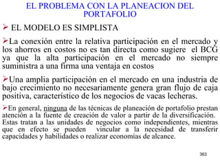 EL PROBLEMA CON LA PLANEACION DEL PORTAFOLIO EL MODELO ES SIMPLISTA La conexión entre la relativa participación en el mercado y los ahorros en costos no es tan directa como sugiere  el BCG ya que la alta participación en el mercado no siempre suministra a una firma una ventaja en costos Una amplia participación en el mercado en una industria de bajo crecimiento no necesariamente genera gran flujo de caja positiva, característico de los negocios de vacas lecheras.   En general,  ninguna  de las técnicas de planeación de portafolio prestan atención a la fuente de creación de valor a partir de la diversificación.  Estas tratan a las unidades de negocios como independientes, mientras que en efecto se pueden  vincular a la necesidad de transferir capacidades y habilidades o realizar economías de alcance.   