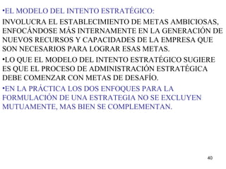EL MODELO DEL INTENTO ESTRATÉGICO: INVOLUCRA EL ESTABLECIMIENTO DE METAS AMBICIOSAS, ENFOCÁNDOSE MÁS INTERNAMENTE EN LA GENERACIÓN DE NUEVOS RECURSOS Y CAPACIDADES DE LA EMPRESA QUE SON NECESARIOS PARA LOGRAR ESAS METAS. LO QUE EL MODELO DEL INTENTO ESTRATÉGICO SUGIERE ES QUE EL PROCESO DE ADMINISTRACIÓN ESTRATÉGICA DEBE COMENZAR CON METAS DE DESAFÍO. EN LA PRÁCTICA LOS DOS ENFOQUES PARA LA FORMULACIÓN DE UNA ESTRATEGIA NO SE EXCLUYEN MUTUAMENTE, MAS BIEN SE COMPLEMENTAN. 