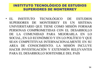 INSTITUTO TECNOLÓGICO DE ESTUDIOS SUPERIORES DE MONTERREY EL INSTITUTO TECNOLÓGICO DE ESTUDIOS SUPERIORES DE MONTERREY ES UN SISTEMA UNIVERSITARIO QUE TIENE COMO MISIÓN FORMAR PERSONAS COMPROMETIDAS CON EL DESARROLLO DE LA COMUNIDAD PARA MEJORARLA EN LO SOCIAL, EN LO ECONÓMICO Y EN LO POLÍTICO Y QUE SEAN COMPETITIVAS INTERNACIONALMENTE EN SU AREA DE CONOCIMIENTO. LA MISIÓN INCLUYE HACER INVESTIGACIÓN Y EXTENSIÓN RELEVANTES PARA EL DESARROLLO SOSTENIBLE DEL PAÍS 