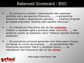 ... Os executivos avaliam o desempenho das empresas somente sob a perspectiva financeira, ...., a perspectiva financeira mede o desempenho passado, ..., estamos dirigindo as nossas empresas “olhando pelo espelho retrovisor”. ... Os indicadores financeiros são do tipo  outcome , ...,  medem o resultado após o processo estar concluído, ..., não podemos avaliar as empresas como “médicos legistas fazendo autópsias”. ... Os executivos precisam gerenciar com olhos para o futuro, corrigindo os rumos da empresa, ..., as perspectivas não-financeiras permitem inferir o resultado futuro, ..., os indicadores não-financeiros são do tipo  driver .   Balanced Scorecard - BSC Robert Kaplan e David Norton, 1990 