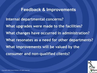 Feedback & Improvements Internal departmental concerns? What upgrades were made to the facilities? What changes have occurred in administration? What resonates as a need for other departments? What improvements will be valued by the consumer and non-qualified clients? 