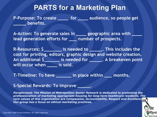 PARTS for a Marketing Plan P-Purpose: To create ____  for ____ audience, so people get _____ benefits. A-Action: To generate sales in ____ geographic area with ____ lead generation efforts for ___ number of prospects.  R-Resources: $_______ is needed to _____. This includes the cost for printing, editors, graphic design and website creation. An additional $______ is needed for _____. A breakeven point will occur when ____ is sold. T-Timeline: To have ______ in place within ___ months. S-Special Rewards: To improve _____. Paraphrased: The Mission of Metropolitan Senior Network is dedicated to promoting the professionalism of marketing appropriate housing for long term healthcare residents. The core values of this organization are Compassion, Accountability, Respect and Excellence. Our group has a focus on ethical marketing practices. 