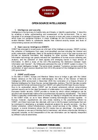 OPEN SOURCE INTELLIGENCE
1. Intelligence and security
Intelligence is the best way to handle risks and threats, or identify opportunities. It does this
by enabling a better understanding and assessment of the environment. This is very
important in an enlarged European Union, as security is more and more a complex problem
which does not recognise frontiers. A major challenge for the Commission is thence to
enable Member States to collaborate despite their national security issues and fears of
compromising sources and information.
2. Open source Intelligence (OSINT)
OSINT has emerged in recent years as a full part of the Intelligence process. OSINT involves
the collection of intelligence from open (non-classified) sources including the Internet and
public subscription databases. Many of the earliest indicators occur in the open sources and
provide an essential foundation and targeting for other sources. Recent advances in
information technology can greatly enhance the capabilities of human source collecting and
analysis, and the detection of weak signals and emerging trends in huge amount of
information. In 2005 a study of the CIA ("Re-examining the Distinction between Open
Information and Secrets" - By S.Mercado) estimated the cost of OSINT system to about 1%
of the global Intelligence budget. The same study revealed: "numerous surveys putting the
contribution of open sources anywhere from 35 to 95 percent of the intelligence used in the
(US) government".
3. OSINT and Europe
In the field of OSINT, Europe and Member States have to bridge a gap with the United
States’ advance on the tools and methodologies: the office of the Director of National
Intelligence (DNI) announced in December 2005 the nomination of a Deputy Director of
National Intelligence for Open Source, named Alexandre Jardines. The CIA has also recently
announced the formal commissioning of an OSINT unit called the DNI Open Source Center.
Due to its unclassified nature, OSINT can be shared extensively without compromising
national security and is the ideal framework of collaboration in a multilateral context such as
European border security. OSINT provides a means by which critical intelligence can be
acquired and disseminated without the encumbrances imposed by classification. The United
States is spending considerable sums of money on helping to integrate the various elements
in the OSINT chain, so as to have different existing technologies function together. In
Europe, however, organisations are only slowly reacting to the possibilities offered by
OSINT, and there have been few attempts until now to link European technologies that can
be employed in developing a complete situational analysis for security services – be they
frontier protection, critical infrastructures, police, secret services or the military. There is
however, a crucial dimension where the EU maybe has an advantage: the adoption of
OSINT requires a new way of thinking that is transversal, and where cross-border thinking is
especially valuable, as the interpretation of the raw information can be helpfully interpreted
by different cultural sensitivities.
EUROSINT FORUM ASBL
Boulevard Charlemagne, 42 - 1000 BRUSSELS – BELGIUM
Fax: +32 2 646 70 22 - Tel: +32 2 646 70 43
 