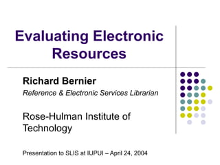 Evaluating Electronic Resources Richard Bernier Reference & Electronic Services Librarian Rose-Hulman Institute of Technology Presentation to SLIS at IUPUI – April 24, 2004 
