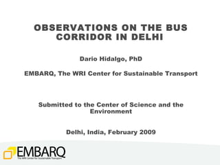 OBSERVATIONS ON THE BUS CORRIDOR IN DELHI   Dario Hidalgo, PhD EMBARQ, The WRI Center for Sustainable Transport Submitted to the Center of Science and the Environment Delhi, India, February 2009 
