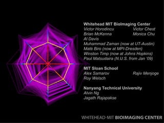 Whitehead MIT BioImaging Center Victor Horodincu  Victor Chest Brian McKenna Monica Chu Al Davis Muhammad Zaman (now at UT-Austin) Maté Biro (now at MPI-Dresden) Winston Timp (now at Johns Hopkins) Paul Matsudaira (N.U.S. from Jan ‘09) MIT Sloan School Alex Samarov Rajiv Menjoge Roy Welsch Nanyang Technical University Alvin Ng  Jagath Rajapakse 