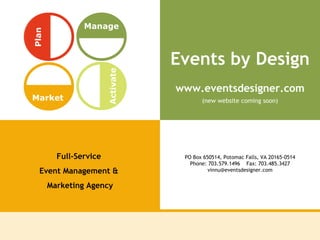 Events by Design Full-Service  Event Management &  Marketing Agency PO Box 650514, Potomac Falls, VA 20165-0514 Phone: 703.579.1496    Fax: 703.485.3427 [email_address] www.eventsdesigner.com (new website coming soon) Plan Manage Market Activate 