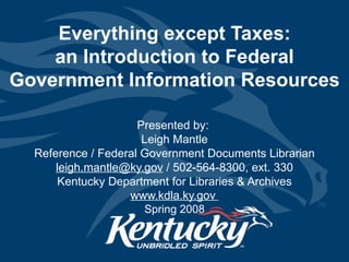 Everything except Taxes: an Introduction to Federal Government Information Resources Presented by:  Leigh Mantle Reference / Federal Government Documents Librarian [email_address]  / 502-564-8300, ext. 330 Kentucky Department for Libraries & Archives www.kdla.ky.gov   Spring 2008 
