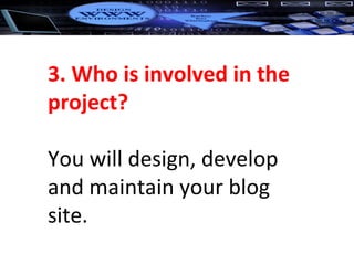 3. Who is involved in the project? You will design, develop and maintain your blog site. 