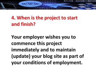 4. When is the project to start and finish? Your employer wishes you to commence this project immediately and to maintain (update) your blog site as part of your conditions of employment. 
