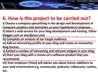 6. How is the project to be carried out? i) Choose a company specializing in the design and development of computer graphics and animation as your hypothetical employer. ii) Select a web service for your blog development and hosting. Either blogger.com or wordpress.com iii) Complete an analysis of our target audience. iv) Add an interesting profile to your blog and create an innovative blog banner. v) Embed a number of interesting and relevant widgets in your blog. vi) Start your blog with a review of a software product that you recommend. vii) Your employer (Tony) will advise you about future additions to your web environment e.g. screencasts, podcasts, videocasts, comics, etc. 