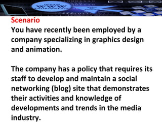 Scenario You have recently been employed by a company specializing in graphics design and animation. The company has a policy that requires its staff to develop and maintain a social networking (blog) site that demonstrates their activities and knowledge of developments and trends in the media industry. 