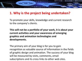 1. Why is the project being undertaken? To promote your skills, knowledge and current research to the company’s clients.  This will not be a portfolio of your work, it is about your current activities and your awareness of emerging graphics and animation technologies and developments. The primary aim of your blog is for you to gain recognition as valuable source of information in the fields of graphic design and animation. The success of your blog will be measured by visits, comments, email subscriptions and its cross links to other web sites. 