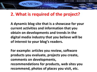 2. What is required of the project? A dynamic blog site that is a showcase for your current activities and information that you obtain on developments and trends in the digital media industry that you believe will be of interest to your blog’s readers.  For example: articles you review, software products you evaluate, projects you create, comments on developments, recommendations for products, web sites you recommend, photos of places you visit, etc. 