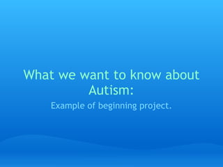 What we want to know about Autism: Example of beginning project. 