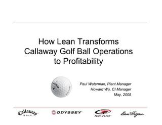 How Lean Transforms
Callaway Golf Ball Operations
       to Profitability

              Paul Waterman, Plant Manager
                    Howard Wu, CI Manager
                                 May, 2008
 
