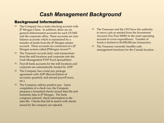 Cash Management Background Background Information The Company has a main checking account with JP Morgan Chase.  In addition, there are six general disbursement accounts for each US Mill and the corporate office. These accounts are zero balance accounts which is maintained by a transfer of funds from the JP Morgan master account.  These accounts are connected on a JP Morgan system called JPMorgan Access™.  The Treasurer records daily cash transactions from the mill locations and corporate into the Cash Management FY07 Excel spreadsheet.  Payroll bank accounts for the mill locations and corporate are automatically funded by ADP.  The Company has a total pay package agreement with ADP (Reconciliation of accounts; quarterly and annual payroll taxes, etc.). The Company utilizes positive pay.  Upon completion of a check run, the Company prepares a formatted checks issued data file and transmits data to JP Morgan.  The bank compares selected  check information to the data file.  Checks that fail to match with checks issued by the company are rejected.   The Treasurer and the CFO have the authority to move cash as needed from the Investment Account (Tax Free MMF) to the main operating account to cover expenditures.  Transfer of funds is limited to $3,000,000 per transaction.  The Treasurer currently handles cash management functions for the Canada location .  