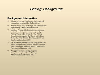 Background Information All new prices and/or changes for converted product are approved by the President. All new prices and/or changes for hard rolls are approved by a Senior Sales Executive.  Monthly, Pricing Administration performs an audit of product prices by running an Open Pricing Query in JD Edwards.  The Pricing Coordinator compares the Query to the Price Book.  The Price Book is downloaded into an Excel spreadsheet monthly.  The Mill Controllers perform a costing analysis before new prices are entered into JDE and/or price changes for products with a Gross Profit Percentage of less than 10%.  An approval must accompany price changes/new prices before Pricing Administration enters into JDE.  Pricing  Background 
