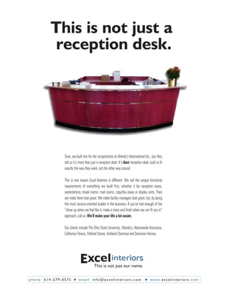 This is not just a
          reception desk.




               Sure, we built this for the receptionists at Wendy’s International Inc., but they
               tell us it’s more than just a reception desk. It’s their reception desk, built to ﬁt
               exactly the way they work, not the other way around.

               This is one reason Excel Interiors is different. We nail the unique functional
               requirements of everything we build ﬁrst, whether it be reception areas,
               workstations, break rooms, mail rooms, copy/fax areas or display units. Then
               we make them look great. We make facility managers look great, too, by being
               the most service-oriented builder in the business. If you’ve had enough of the
               “show up when we feel like it, make a mess and ﬁnish when we can ﬁt you in”
               approach, call us. We’ll make your life a lot easier.

               Our clients include The Ohio State University, Wendy’s, Nationwide Insurance,
               California Fitness, Petland Stores, Ashland Chemical and Dominion Homes.




                                        This is not just our name.

phone 614-279-0575         email info@excelinteriors.com                                www.excelinteriors.com
 