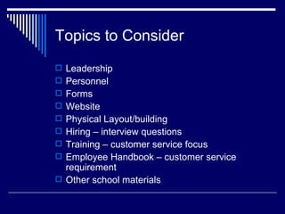 Topics to Consider Leadership Personnel Forms  Website Physical Layout/building Hiring – interview questions Training – customer service focus Employee Handbook – customer service requirement Other school materials 