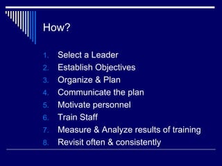 How? Select a Leader Establish Objectives Organize & Plan Communicate the plan Motivate personnel Train Staff Measure & Analyze results of training Revisit often & consistently  