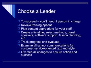 Choose a Leader  To succeed – you’ll need 1 person in charge Review training options  Plan content appropriate for your staff Create a timeline, select methods, guest speakers, software support, lesson planning, etc. Track progress and evaluate Examine all school communications for customer service-oriented text and style Oversee all changes to ensure action and success 