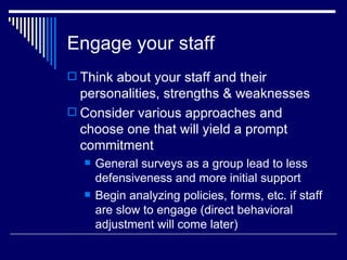 Engage your staff Think about your staff and their personalities, strengths & weaknesses Consider various approaches and choose one that will yield a prompt commitment  General surveys as a group lead to less defensiveness and more initial support Begin analyzing policies, forms, etc. if staff are slow to engage (direct behavioral adjustment will come later) 