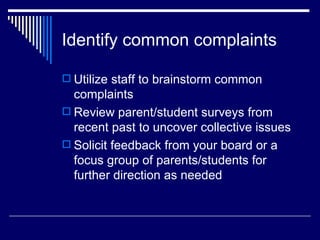 Identify common complaints Utilize staff to brainstorm common complaints Review parent/student surveys from recent past to uncover collective issues Solicit feedback from your board or a focus group of parents/students for further direction as needed 