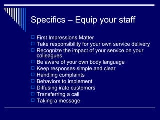 Specifics – Equip your staff First Impressions Matter Take responsibility for your own service delivery Recognize the impact of your service on your colleagues Be aware of your own body language Keep responses simple and clear Handling complaints Behaviors to implement Diffusing irate customers Transferring a call Taking a message 