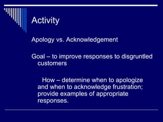 Activity Apology vs. Acknowledgement  Goal – to improve responses to disgruntled customers How – determine when to apologize and when to acknowledge frustration; provide examples of appropriate responses. 
