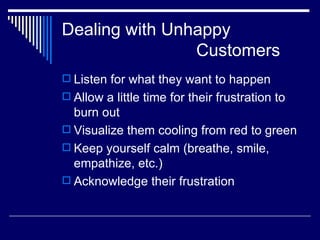 Dealing with Unhappy    Customers Listen for what they want to happen Allow a little time for their frustration to burn out Visualize them cooling from red to green Keep yourself calm (breathe, smile, empathize, etc.) Acknowledge their frustration 