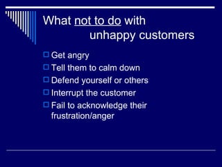 What  not to do  with    unhappy customers Get angry Tell them to calm down Defend yourself or others Interrupt the customer Fail to acknowledge their frustration/anger 